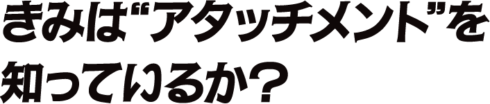 きみは〝アタッチメント”を知っているか？