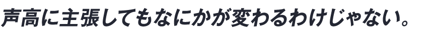 声高に主張してもなにかが変わるわけじゃない。