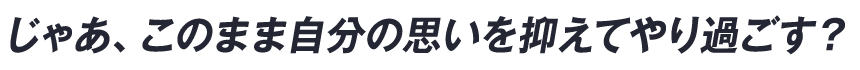 じゃあ、このまま自分の思いを抑えてやり過ごす？