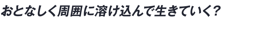 おとなしく周囲に溶け込んで生きていく？