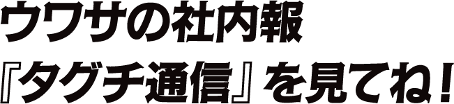 ウワサの社内報『タグチ通信』を見てね！