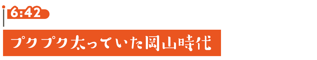 6:42 プクプク太っていた岡山時代