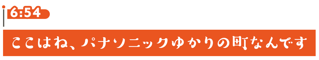 6:54 ここはね、パナソニックゆかりの町なんです