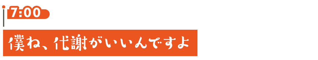 7:00 僕ね、代謝がいいんですよ