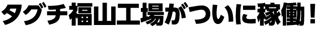タグチ福山工場がついに稼働！