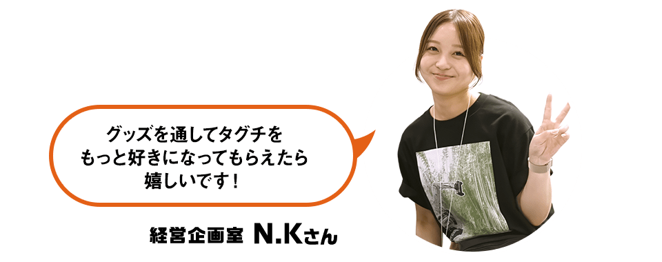 グッズを通してタグチをもっと好きになってもらえたら嬉しいです！